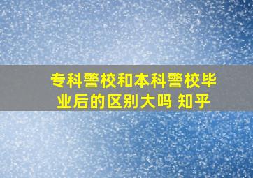 专科警校和本科警校毕业后的区别大吗 知乎